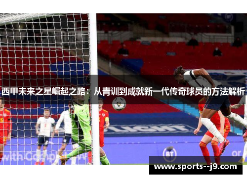 西甲未来之星崛起之路:从青训到成就新一代传奇球员的方法解析 西甲未来之星崛起之路:从青训到成就新一代传奇球员的方法解析