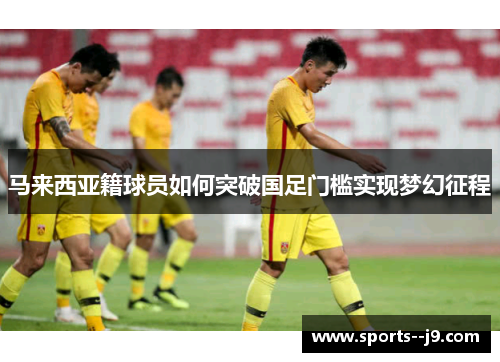 马来西亚籍球员如何突破国足门槛实现梦幻征程