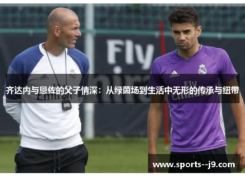 齐达内与恩佐的父子情深:从绿茵场到生活中无形的传承与纽带 齐达内与恩佐的父子情深:从绿茵场到生活中无形的传承与纽带