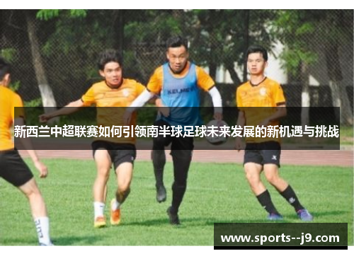 新西兰中超联赛如何引领南半球足球未来发展的新机遇与挑战 新西兰中超联赛如何引领南半球足球未来发展的新机遇与挑战