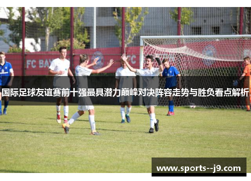 国际足球友谊赛前十强最具潜力巅峰对决阵容走势与胜负看点解析