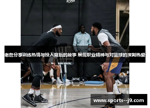 老詹分享训练热情与投入背后的故事 展现职业精神与对篮球的深刻热爱