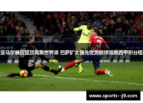 亚马尔禁区弧顶再轰世界波 巴萨扩大领先优势继续领跑西甲积分榜