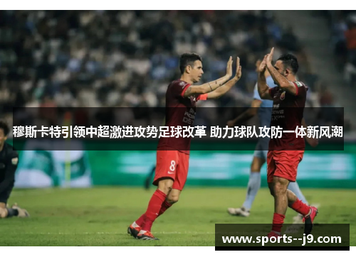 穆斯卡特引领中超激进攻势足球改革 助力球队攻防一体新风潮